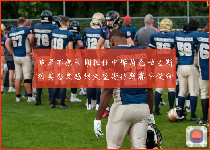 浓眉不愿长期担任中锋角色帕金斯对其态度感到失望期待新赛季使命感