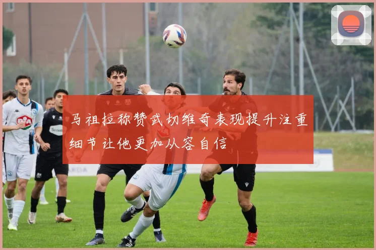 马祖拉称赞武切维奇表现提升注重细节让他更加从容自信