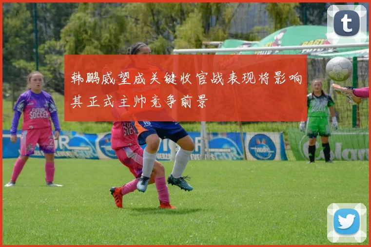 韩鹏威望成关键收官战表现将影响其正式主帅竞争前景