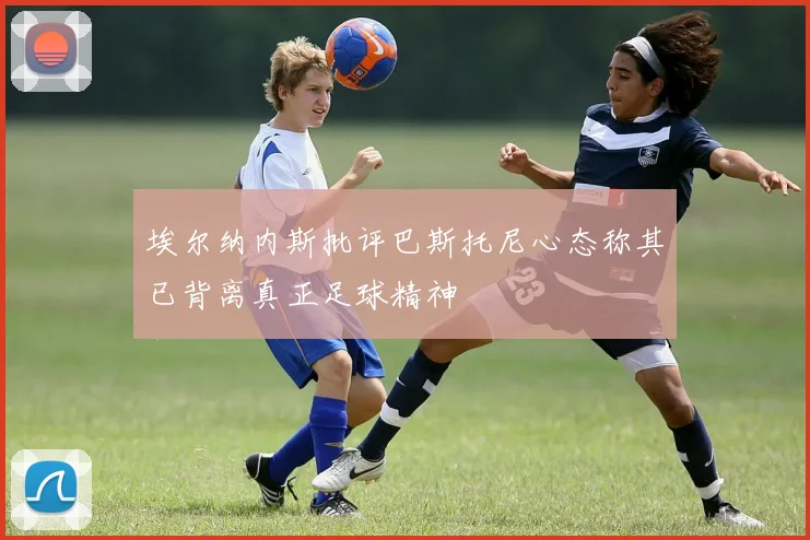 埃尔纳内斯批评巴斯托尼心态称其已背离真正足球精神