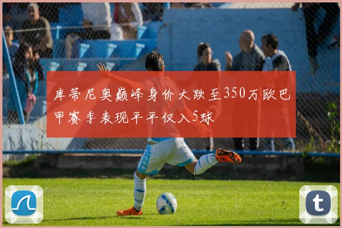 库蒂尼奥巅峰身价大跌至350万欧巴甲赛季表现平平仅入5球