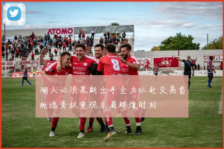 湖人必须果断出手全力以赴交易首轮选秀权重现东眉辉煌时刻