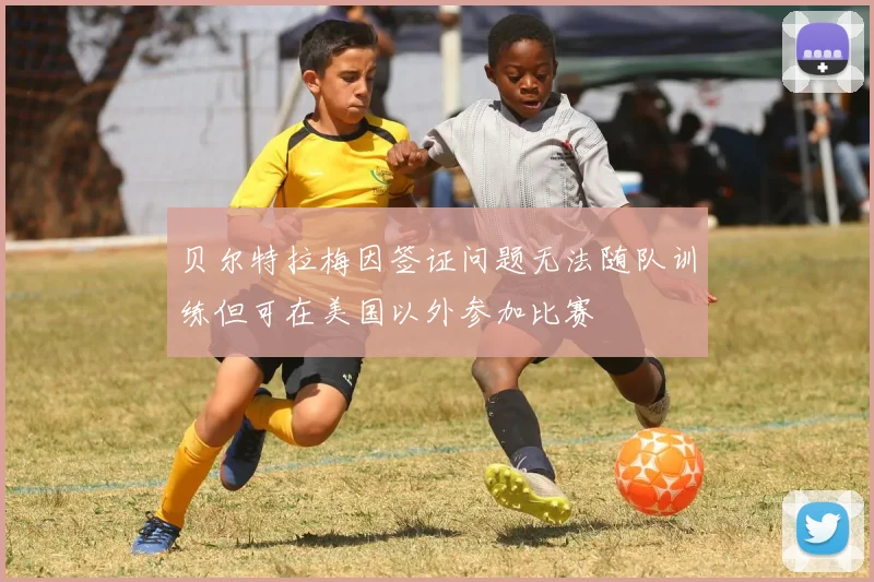 贝尔特拉梅因签证问题无法随队训练但可在美国以外参加比赛