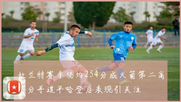 杜兰特赛季场均254分成火箭第二高得分手追平哈登后表现引关注