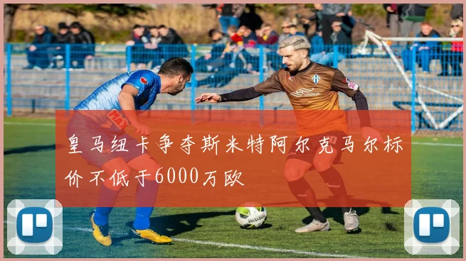 皇马纽卡争夺斯米特阿尔克马尔标价不低于6000万欧
