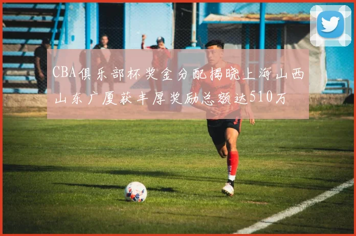 CBA俱乐部杯奖金分配揭晓上海山西山东广厦获丰厚奖励总额达510万