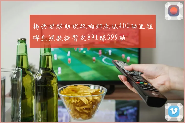 梅西进球助攻双响却未达400助里程碑生涯数据暂定891球399助