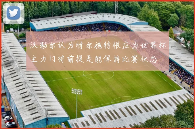 沃勒尔认为特尔施特根应为世界杯主力门将前提是能保持比赛状态