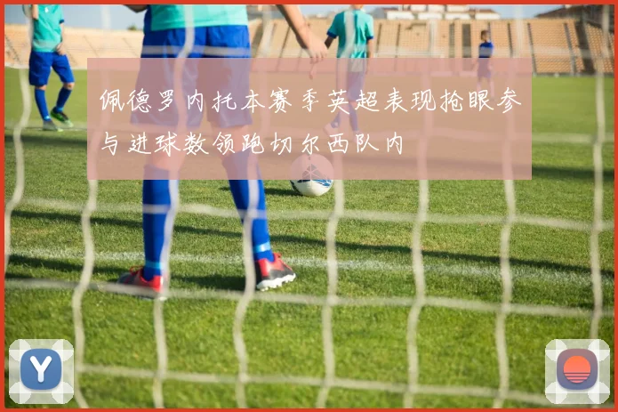 佩德罗内托本赛季英超表现抢眼参与进球数领跑切尔西队内