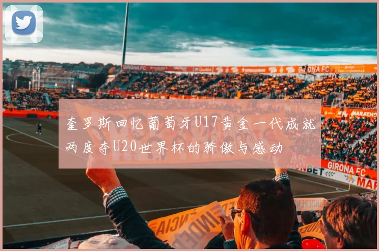 奎罗斯回忆葡萄牙U17黄金一代成就两度夺U20世界杯的骄傲与感动