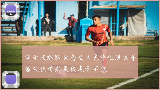华子谈球队状态活力充沛但进攻手感欠佳特别是我表现不佳