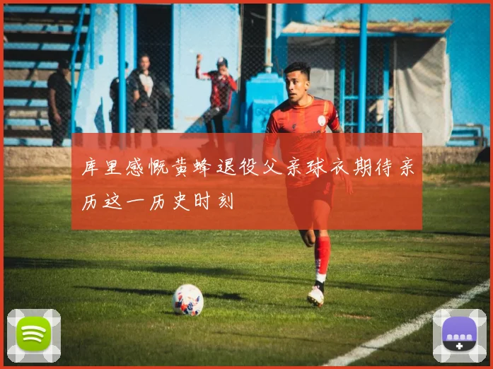 库里感慨黄蜂退役父亲球衣期待亲历这一历史时刻