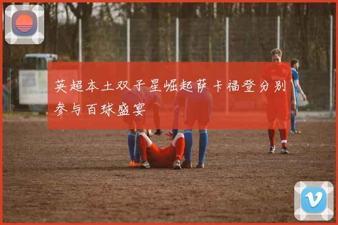 英超本土双子星崛起萨卡福登分别参与百球盛宴