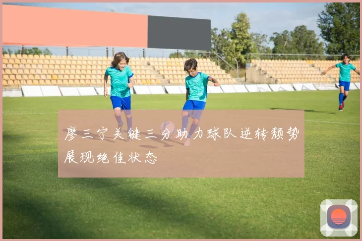 廖三宁关键三分助力球队逆转颓势展现绝佳状态
