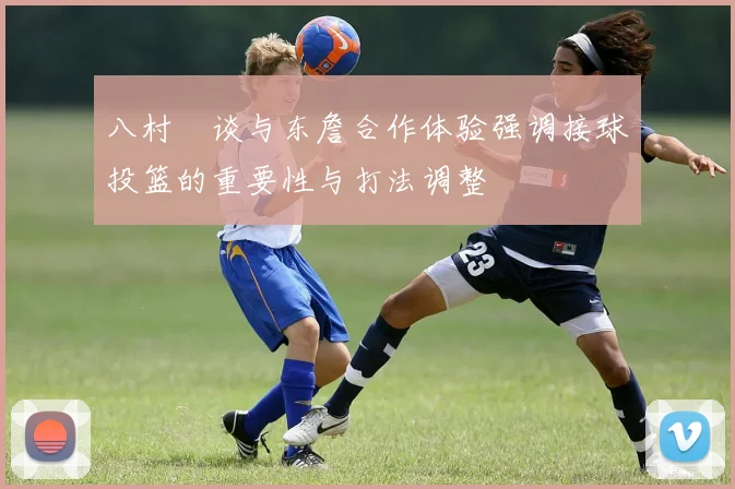 八村塁谈与东詹合作体验强调接球投篮的重要性与打法调整