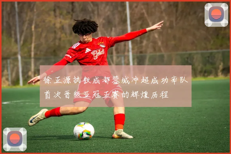 徐正源执教成都蓉城冲超成功率队首次晋级亚冠正赛的辉煌历程