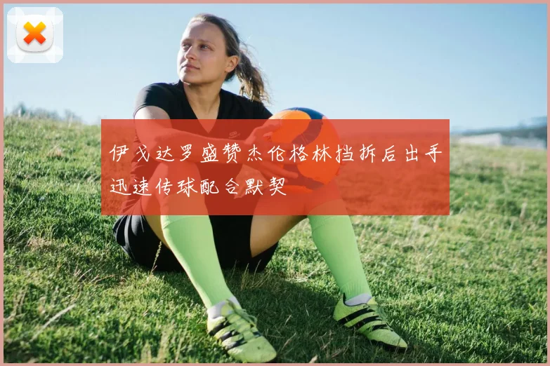 伊戈达罗盛赞杰伦格林挡拆后出手迅速传球配合默契