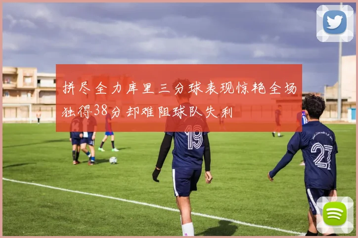 拼尽全力库里三分球表现惊艳全场独得38分却难阻球队失利