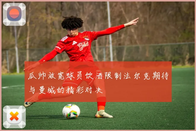 瓜帅放宽球员饮酒限制法尔克期待与曼城的精彩对决