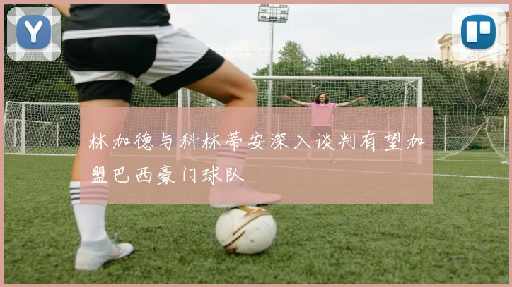 林加德与科林蒂安深入谈判有望加盟巴西豪门球队