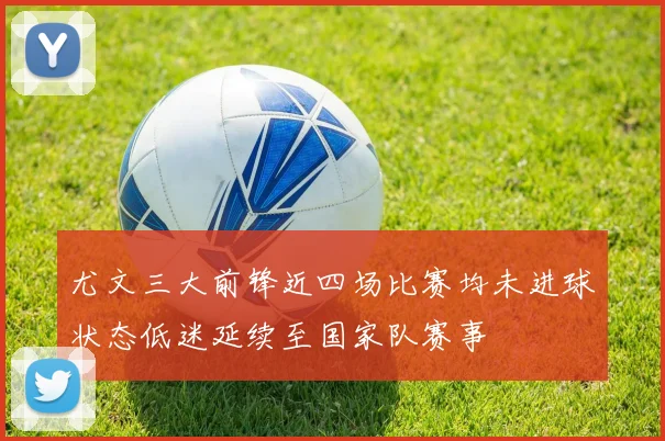 尤文三大前锋近四场比赛均未进球状态低迷延续至国家队赛事