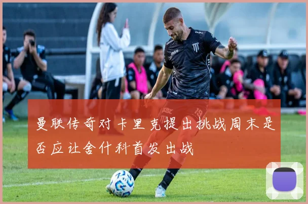 曼联传奇对卡里克提出挑战周末是否应让舍什科首发出战