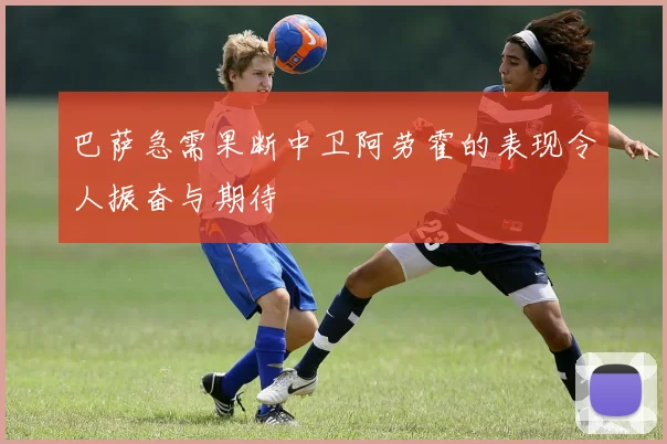 巴萨急需果断中卫阿劳霍的表现令人振奋与期待