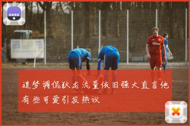 追梦调侃狄龙流量依旧强大直言他有些可爱引发热议