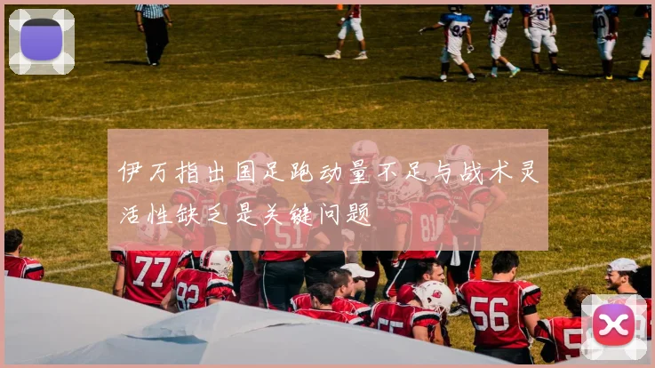 伊万指出国足跑动量不足与战术灵活性缺乏是关键问题