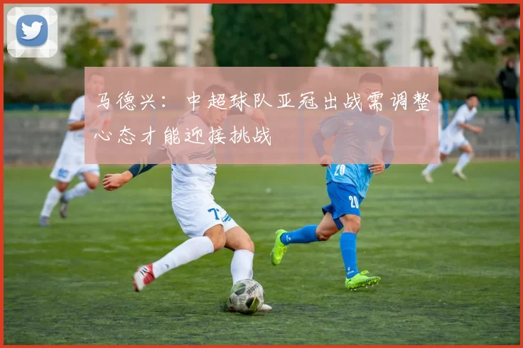马德兴：中超球队亚冠出战需调整心态才能迎接挑战